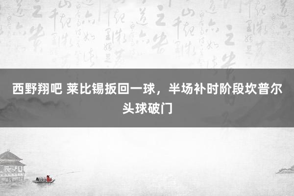 西野翔吧 莱比锡扳回一球，半场补时阶段坎普尔头球破门