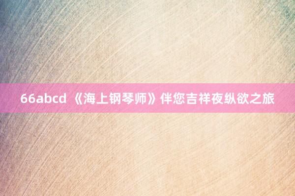 66abcd 《海上钢琴师》伴您吉祥夜纵欲之旅