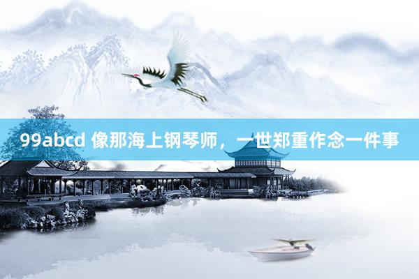 99abcd 像那海上钢琴师,一世郑重作念一件事