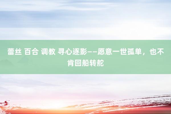 蕾丝 百合 调教 寻心逐影——愿意一世孤单,也不肯回船转舵