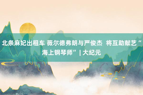 北条麻妃出租车 薇尔德弗朗与严俊杰 将互助献艺“海上钢琴师” | 大纪元
