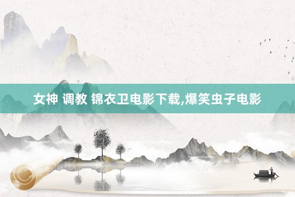 女神 调教 锦衣卫电影下载,爆笑虫子电影
