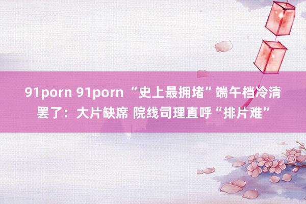 91porn 91porn “史上最拥堵”端午档冷清罢了:大片缺席 院线司理直呼“排片难”