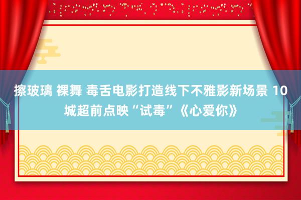 擦玻璃 裸舞 毒舌电影打造线下不雅影新场景 10城超前点映“试毒”《心爱你》
