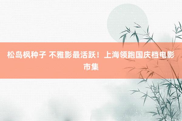 松岛枫种子 不雅影最活跃!上海领跑国庆档电影市集