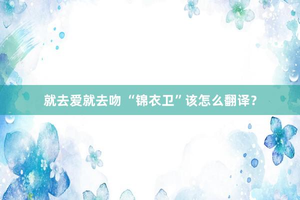 就去爱就去吻 “锦衣卫”该怎么翻译?