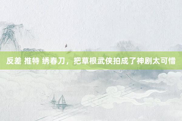反差 推特 绣春刀,把草根武侠拍成了神剧太可惜