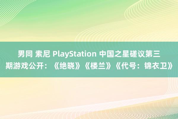 男同 索尼 PlayStation 中国之星磋议第三期游戏公开:《绝晓》《楼兰》《代号:锦衣卫》