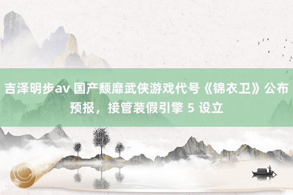吉泽明步av 国产颓靡武侠游戏代号《锦衣卫》公布预报,接管装假引擎 5 设立
