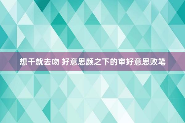 想干就去吻 好意思颜之下的审好意思败笔