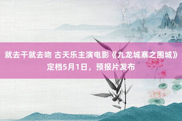 就去干就去吻 古天乐主演电影《九龙城寨之围城》定档5月1日,预报片发布