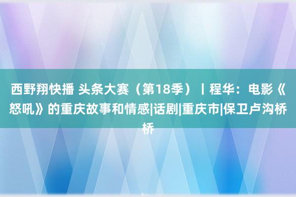 西野翔快播 头条大赛(第18季)丨程华:电影《怒吼》的重庆故事和情感|话剧|重庆市|保卫卢沟桥