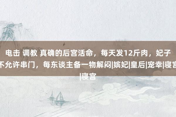 电击 调教 真确的后宫活命,每天发12斤肉,妃子不允许串门,每东谈主备一物解闷|嫔妃|皇后|宠幸|寝宫