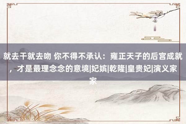 就去干就去吻 你不得不承认:雍正天子的后宫成就,才是最理念念的意境|妃嫔|乾隆|皇贵妃|演义家