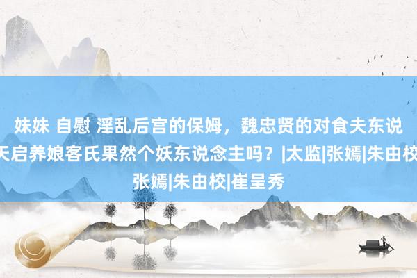 妹妹 自慰 淫乱后宫的保姆,魏忠贤的对食夫东说念主,天启养娘客氏果然个妖东说念主吗?|太监|张嫣|朱由校|崔呈秀