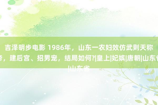 吉泽明步电影 1986年,山东一农妇效仿武则天称帝,建后宫、招男宠,结局如何?|皇上|妃嫔|唐朝|山东省