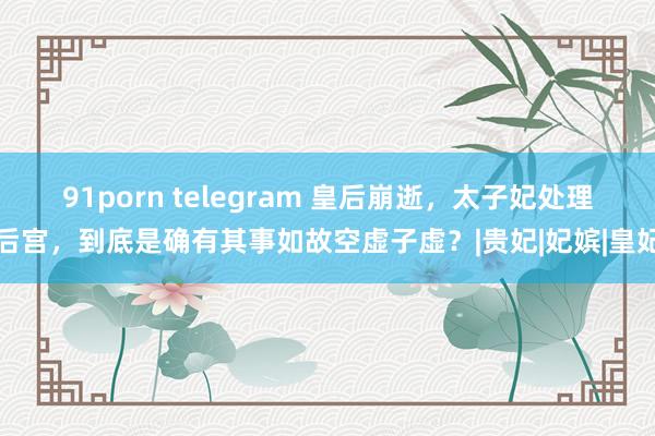 91porn telegram 皇后崩逝,太子妃处理后宫,到底是确有其事如故空虚子虚?|贵妃|妃嫔|皇妃