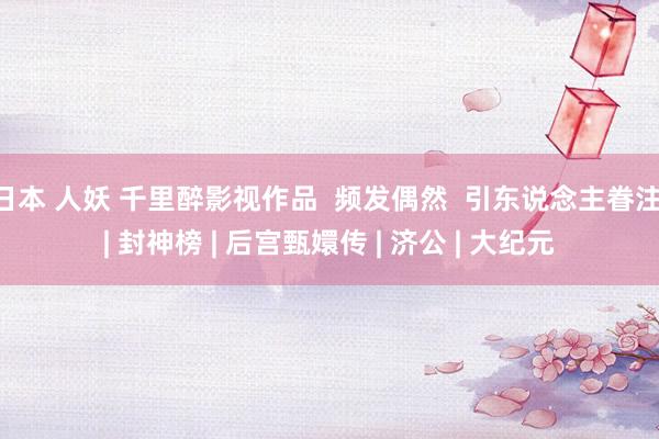 日本 人妖 千里醉影视作品 频发偶然 引东说念主眷注 | 封神榜 | 后宫甄嬛传 | 济公 | 大纪元