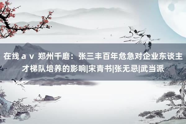 在线av 郑州千磨:张三丰百年危急对企业东谈主才梯队培养的影响|宋青书|张无忌|武当派