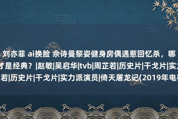 刘亦菲 ai换脸 佘诗曼黎姿健身房偶遇惹回忆杀,哪一版《倚天屠龙记》才是经典?|赵敏|吴启华|tvb|周芷若|历史片|干戈片|实力派演员|倚天屠龙记(2019年电视剧)
