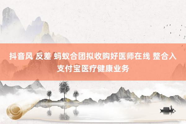 抖音风 反差 蚂蚁合团拟收购好医师在线 整合入支付宝医疗健康业务