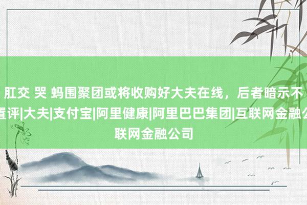肛交 哭 蚂围聚团或将收购好大夫在线，后者暗示不予置评|大夫|支付宝|阿里健康|阿里巴巴集团|互联网金融公司
