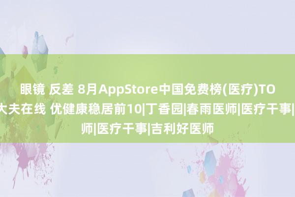眼镜 反差 8月AppStore中国免费榜(医疗)TOP100：好大夫在线 优健康稳居前10|丁香园|春雨医师|医疗干事|吉利好医师
