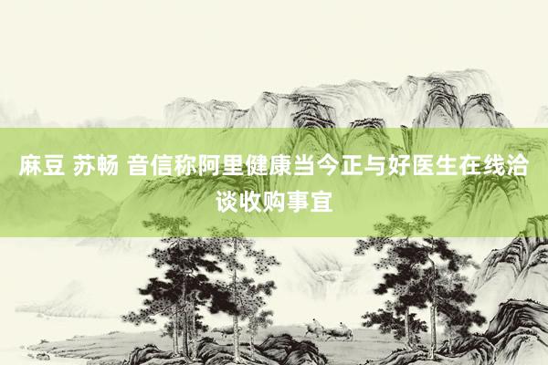 麻豆 苏畅 音信称阿里健康当今正与好医生在线洽谈收购事宜