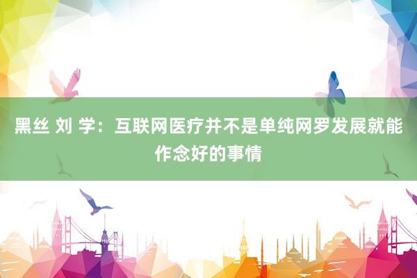 黑丝 刘 学:互联网医疗并不是单纯网罗发展就能作念好的事情
