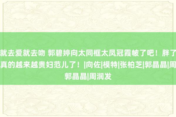 就去爱就去吻 郭碧婷向太同框太凤冠霞帔了吧!胖了的她真的越来越贵妇范儿了!|向佐|模特|张柏芝|郭晶晶|周润发