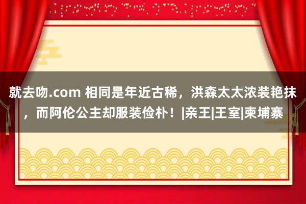 就去吻.com 相同是年近古稀,洪森太太浓装艳抹,而阿伦公主却服装俭朴!|亲王|王室|柬埔寨