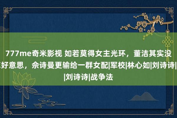777me奇米影视 如若莫得女主光环,董洁其实没刘亦菲好意思,佘诗曼更输给一群女配|军校|林心如|刘诗诗|战争法