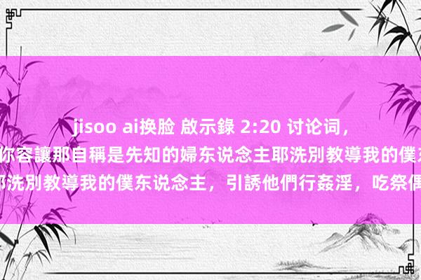 jisoo ai换脸 啟示錄 2:20 讨论词,有一件事我要責備你,即是你容讓那自稱是先知的婦东说念主耶洗別教導我的僕东说念主,引誘他們行姦淫,吃祭偶像之物。