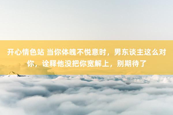 开心情色站 当你体魄不悦意时,男东谈主这么对你,诠释他没把你宽解上,别期待了