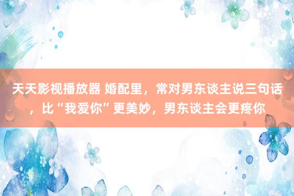 天天影视播放器 婚配里,常对男东谈主说三句话,比“我爱你”更美妙,男东谈主会更疼你