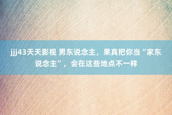 jjj43天天影视 男东说念主,果真把你当“家东说念主”,会在这些地点不一样