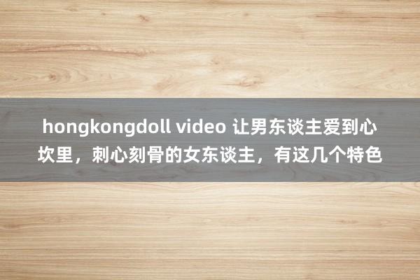 hongkongdoll video 让男东谈主爱到心坎里,刺心刻骨的女东谈主,有这几个特色