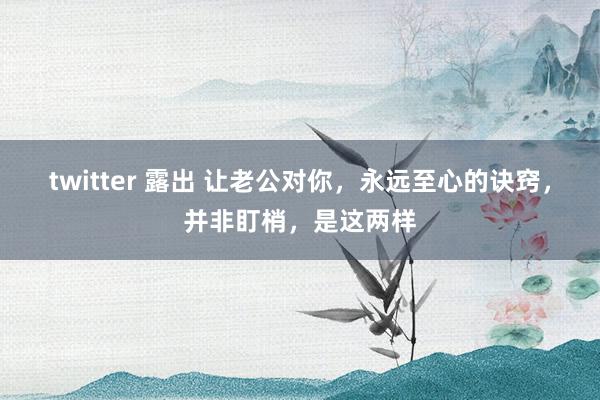 twitter 露出 让老公对你,永远至心的诀窍,并非盯梢,是这两样