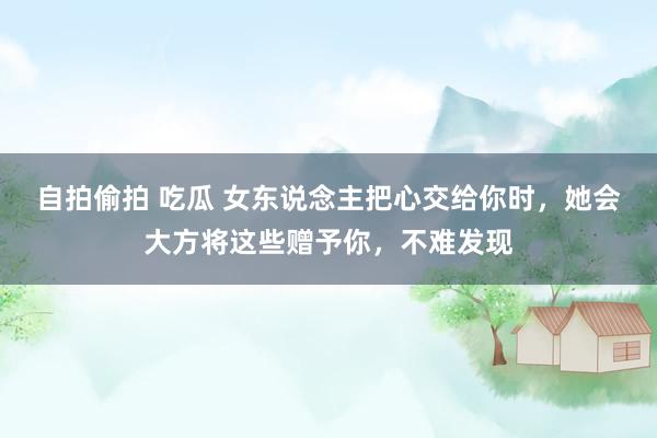 自拍偷拍 吃瓜 女东说念主把心交给你时,她会大方将这些赠予你,不难发现