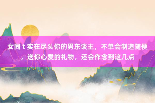 女同 t 实在尽头你的男东谈主,不单会制造随便,送你心爱的礼物,还会作念到这几点