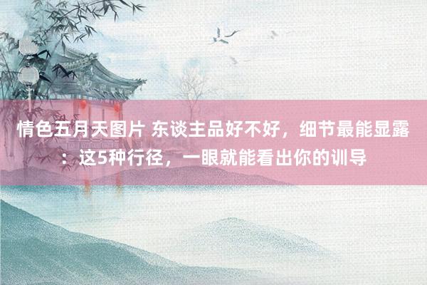 情色五月天图片 东谈主品好不好,细节最能显露:这5种行径,一眼就能看出你的训导