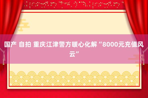 国产 自拍 重庆江津警方暖心化解“8000元充值风云”