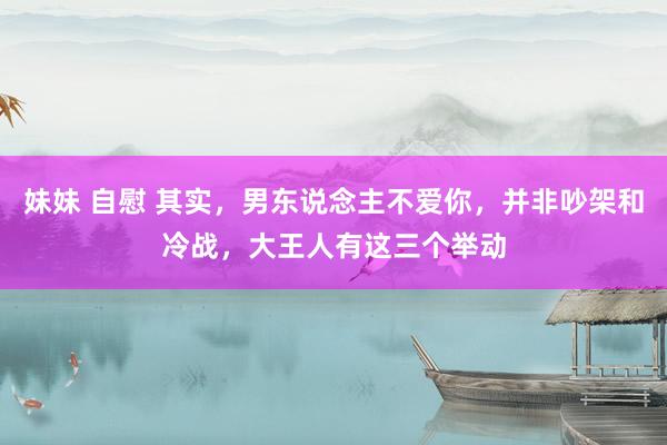 妹妹 自慰 其实,男东说念主不爱你,并非吵架和冷战,大王人有这三个举动