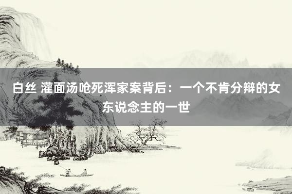 白丝 灌面汤呛死浑家案背后:一个不肯分辩的女东说念主的一世