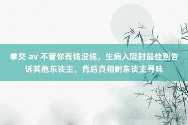 拳交 av 不管你有钱没钱,生病入院时最佳别告诉其他东谈主,背后真相耐东谈主寻味