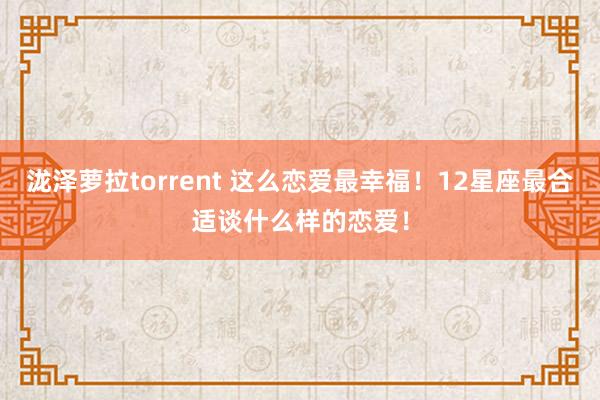泷泽萝拉torrent 这么恋爱最幸福!12星座最合适谈什么样的恋爱!