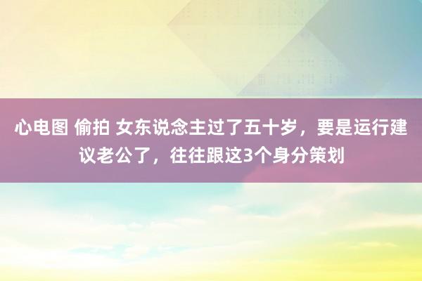 心电图 偷拍 女东说念主过了五十岁,要是运行建议老公了,往往跟这3个身分策划