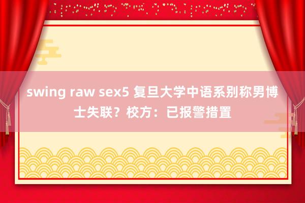 swing raw sex5 复旦大学中语系别称男博士失联?校方:已报警措置