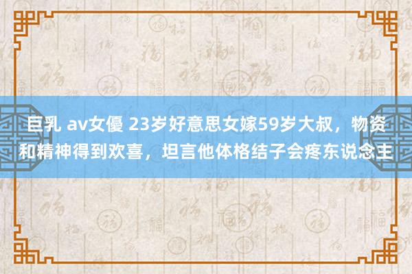 巨乳 av女優 23岁好意思女嫁59岁大叔,物资和精神得到欢喜,坦言他体格结子会疼东说念主