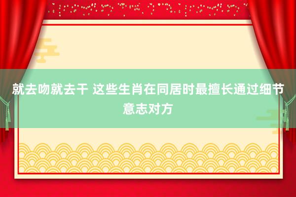 就去吻就去干 这些生肖在同居时最擅长通过细节意志对方